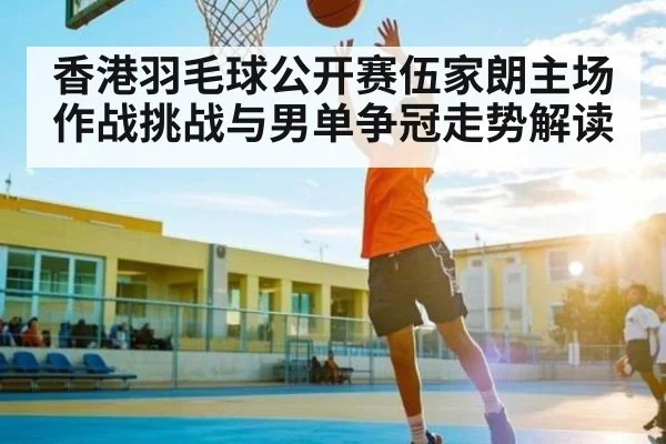 香港羽毛球公开赛伍家朗主场作战挑战与男单争冠走势解读