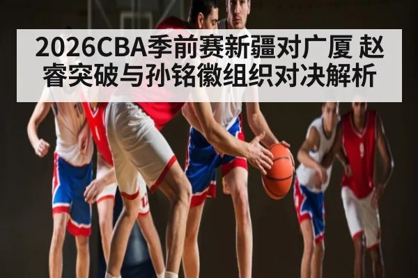 2026CBA季前赛新疆对广厦 赵睿突破与孙铭徽组织对决解析
