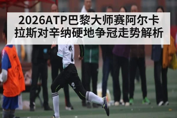 2026ATP巴黎大师赛阿尔卡拉斯对辛纳硬地争冠走势解析